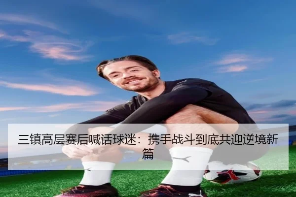 三镇高层赛后喊话球迷:携手战斗到底共迎逆境新篇